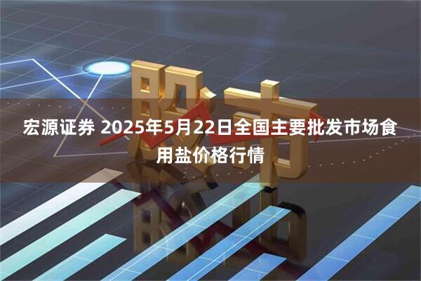 宏源证券 2025年5月22日全国主要批发市场食用盐价格行情
