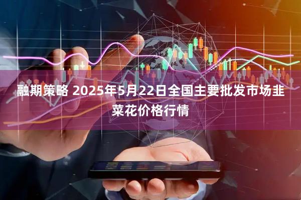 融期策略 2025年5月22日全国主要批发市场韭菜花价格行情