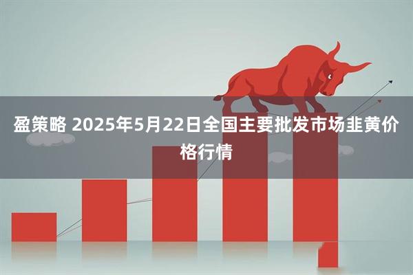 盈策略 2025年5月22日全国主要批发市场韭黄价格行情