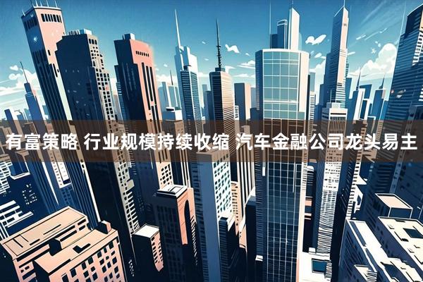 有富策略 行业规模持续收缩 汽车金融公司龙头易主