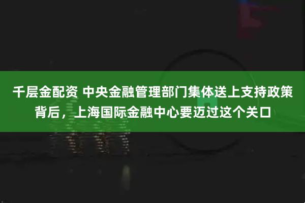 千层金配资 中央金融管理部门集体送上支持政策背后，上海国际金融中心要迈过这个关口