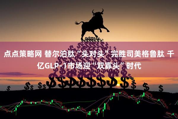 点点策略网 替尔泊肽“头对头”完胜司美格鲁肽 千亿GLP-1市场迎“双寡头”时代