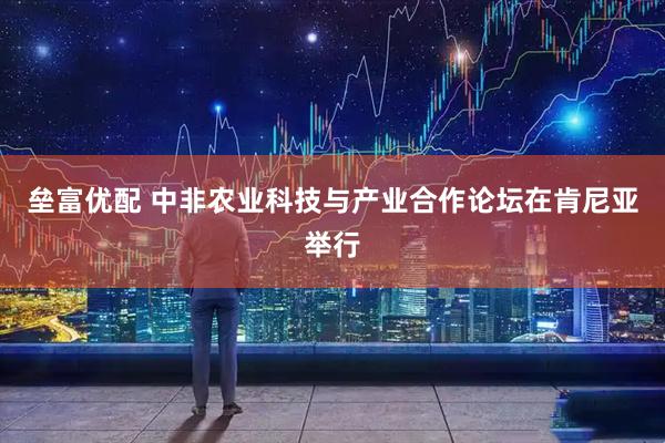 垒富优配 中非农业科技与产业合作论坛在肯尼亚举行