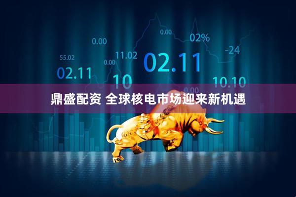 鼎盛配资 全球核电市场迎来新机遇