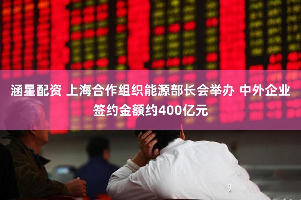 涵星配资 上海合作组织能源部长会举办 中外企业签约金额约400亿元