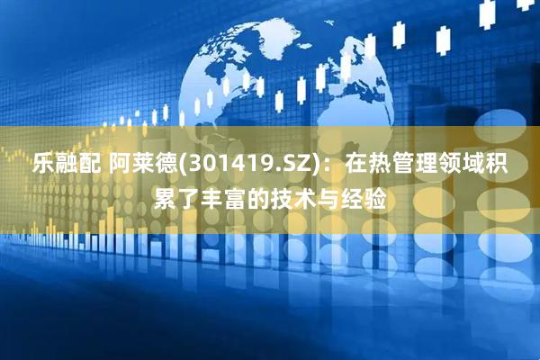 乐融配 阿莱德(301419.SZ)：在热管理领域积累了丰富的技术与经验