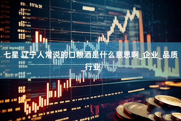 七星 辽宁人常说的口粮酒是什么意思啊_企业_品质_行业