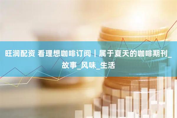 旺润配资 看理想咖啡订阅｜属于夏天的咖啡期刊_故事_风味_生活
