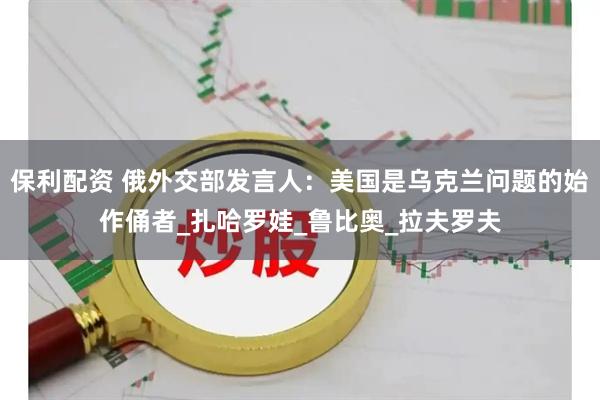 保利配资 俄外交部发言人：美国是乌克兰问题的始作俑者_扎哈罗娃_鲁比奥_拉夫罗夫