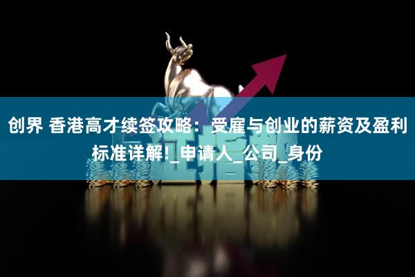 创界 香港高才续签攻略：受雇与创业的薪资及盈利标准详解!_申请人_公司_身份