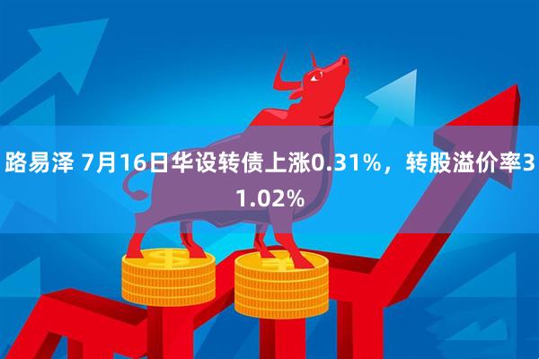 路易泽 7月16日华设转债上涨0.31%，转股溢价率31.02%
