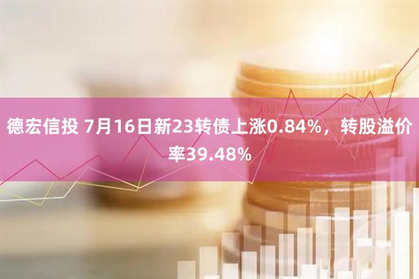 德宏信投 7月16日新23转债上涨0.84%，转股溢价率39.48%
