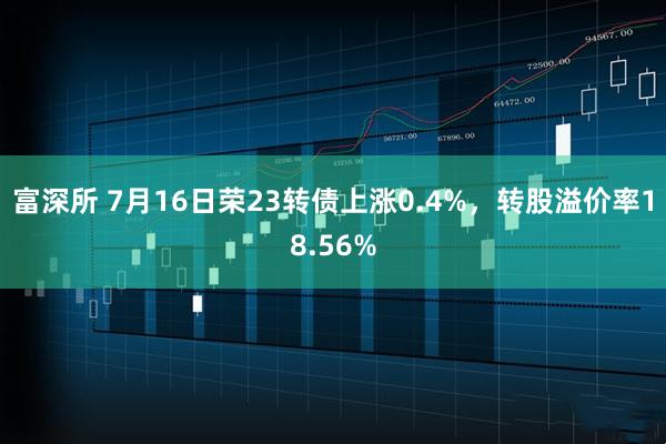 富深所 7月16日荣23转债上涨0.4%，转股溢价率18.56%