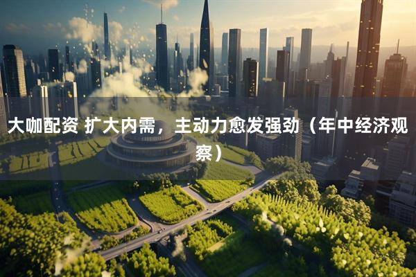 大咖配资 扩大内需，主动力愈发强劲（年中经济观察）