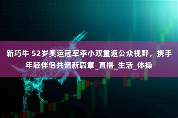 新巧牛 52岁奥运冠军李小双重返公众视野，携手年轻伴侣共谱新篇章_直播_生活_体操