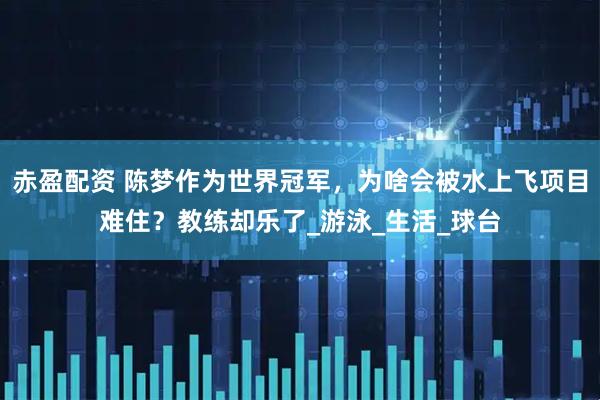 赤盈配资 陈梦作为世界冠军，为啥会被水上飞项目难住？教练却乐了_游泳_生活_球台
