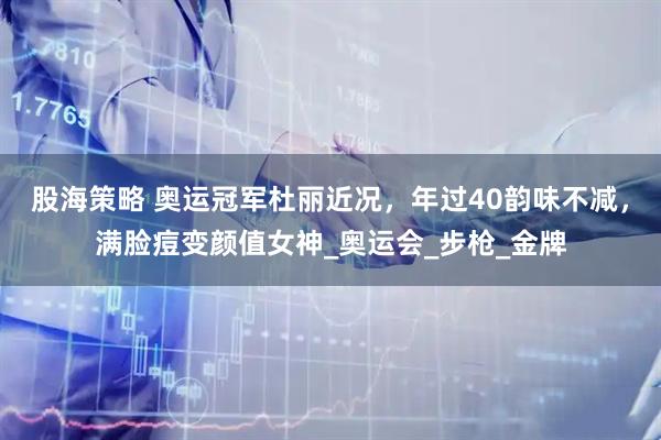 股海策略 奥运冠军杜丽近况，年过40韵味不减，满脸痘变颜值女神_奥运会_步枪_金牌