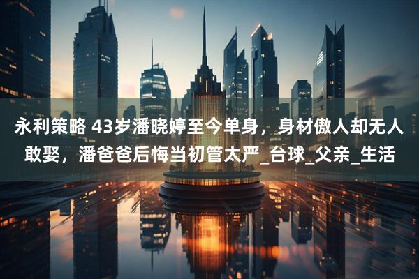 永利策略 43岁潘晓婷至今单身，身材傲人却无人敢娶，潘爸爸后悔当初管太严_台球_父亲_生活