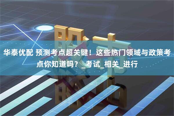 华泰优配 预测考点超关键！这些热门领域与政策考点你知道吗？_考试_相关_进行