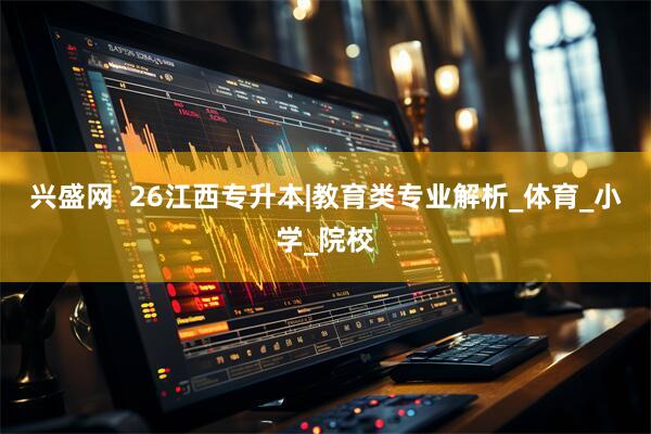 兴盛网  26江西专升本|教育类专业解析_体育_小学_院校