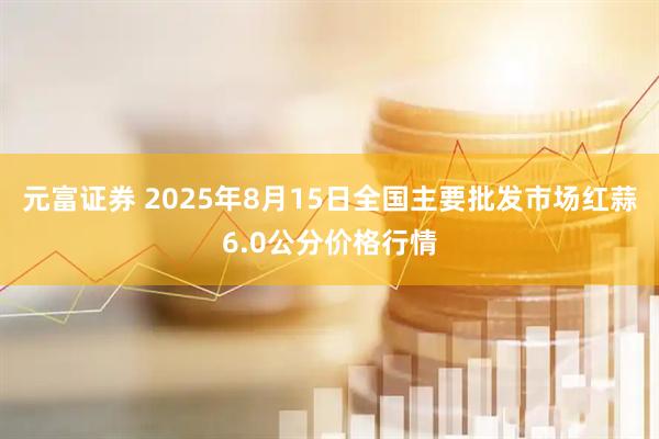 元富证券 2025年8月15日全国主要批发市场红蒜6.0公分价格行情