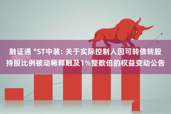 融证通 *ST中装: 关于实际控制人因可转债转股持股比例被动稀释触及1%整数倍的权益变动公告