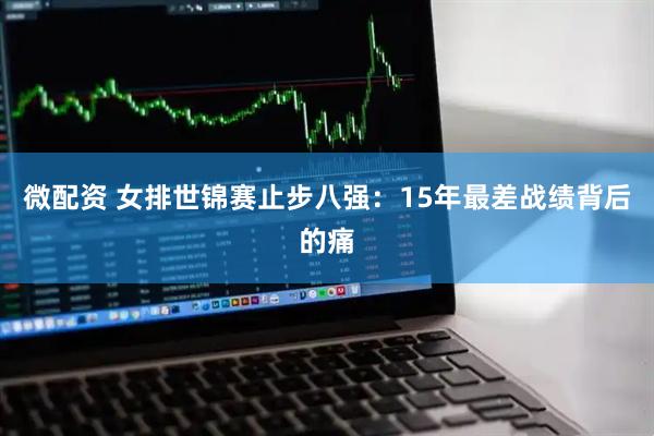 微配资 女排世锦赛止步八强：15年最差战绩背后的痛