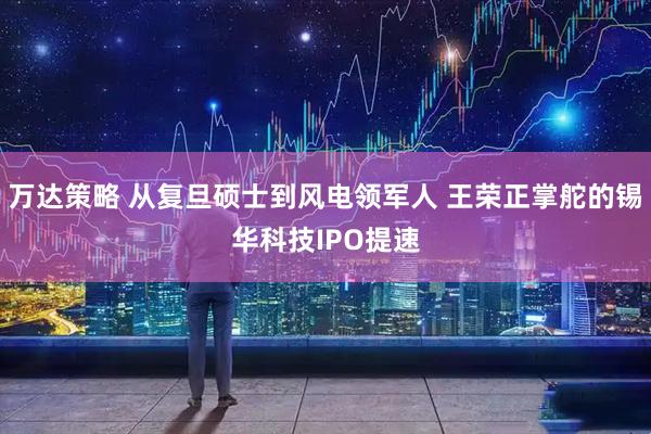 万达策略 从复旦硕士到风电领军人 王荣正掌舵的锡华科技IPO提速