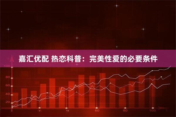 嘉汇优配 热恋科普：完美性爱的必要条件