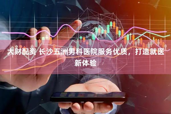 大财配资 长沙五洲男科医院服务优质，打造就医新体验
