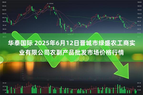 华泰国际 2025年6月12日晋城市绿盛农工商实业有限公司农副产品批发市场价格行情