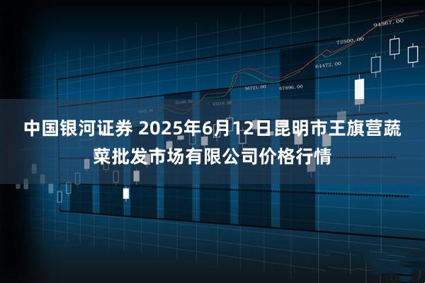 中国银河证券 2025年6月12日昆明市王旗营蔬菜批发市场有限公司价格行情
