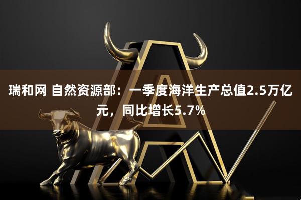瑞和网 自然资源部：一季度海洋生产总值2.5万亿元，同比增长5.7%