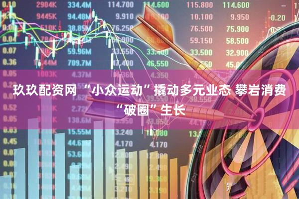 玖玖配资网 “小众运动”撬动多元业态 攀岩消费“破圈”生长