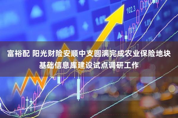 富裕配 阳光财险安顺中支圆满完成农业保险地块基础信息库建设试点调研工作