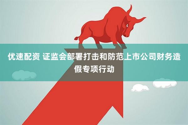 优速配资 证监会部署打击和防范上市公司财务造假专项行动